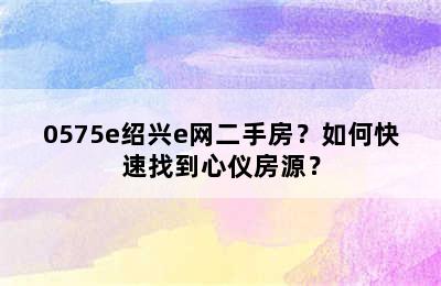 0575e绍兴e网二手房？如何快速找到心仪房源？