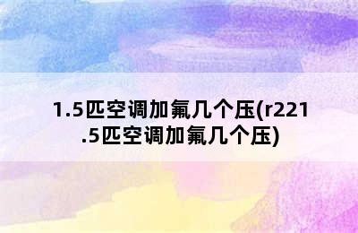 1.5匹空调加氟几个压(r221.5匹空调加氟几个压)