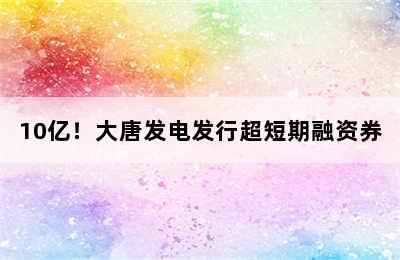 10亿！大唐发电发行超短期融资券