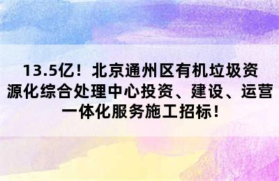 13.5亿！北京通州区有机垃圾资源化综合处理中心投资、建设、运营一体化服务施工招标！