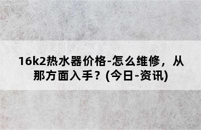 16k2热水器价格-怎么维修，从那方面入手？(今日-资讯)