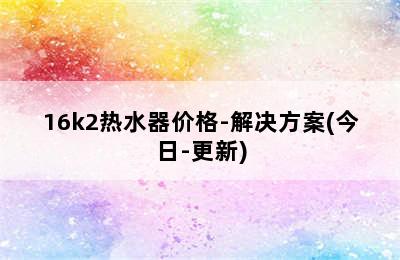 16k2热水器价格-解决方案(今日-更新)