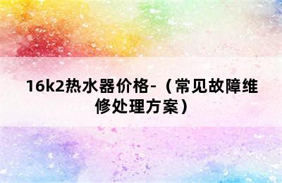 16k2热水器价格-（常见故障维修处理方案）