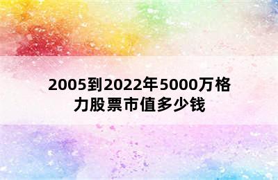 2005到2022年5000万格力股票市值多少钱