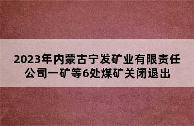 2023年内蒙古宁发矿业有限责任公司一矿等6处煤矿关闭退出