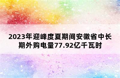 2023年迎峰度夏期间安徽省中长期外购电量77.92亿千瓦时