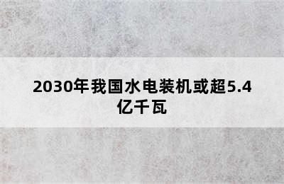 2030年我国水电装机或超5.4亿千瓦