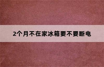 2个月不在家冰箱要不要断电