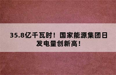 35.8亿千瓦时！国家能源集团日发电量创新高！