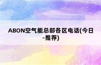 ABON空气能总部各区电话(今日-推荐)