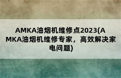 AMKA油烟机维修点2023(AMKA油烟机维修专家，高效解决家电问题)