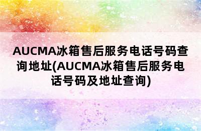 AUCMA冰箱售后服务电话号码查询地址(AUCMA冰箱售后服务电话号码及地址查询)