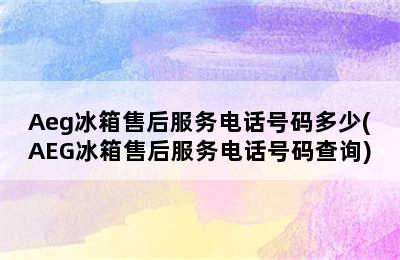 Aeg冰箱售后服务电话号码多少(AEG冰箱售后服务电话号码查询)