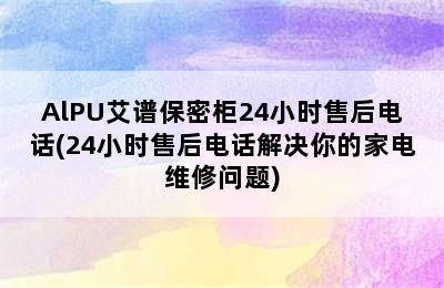 AlPU艾谱保密柜24小时售后电话(24小时售后电话解决你的家电维修问题)