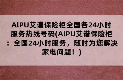 AlPU艾谱保险柜全国各24小时服务热线号码(AlPU艾谱保险柜：全国24小时服务，随时为您解决家电问题！)