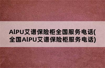 AlPU艾谱保险柜全国服务电话(全国AlPU艾谱保险柜服务电话)