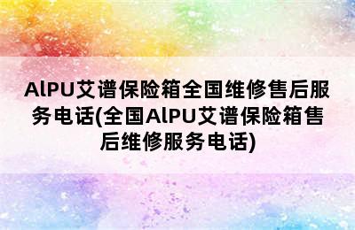 AlPU艾谱保险箱全国维修售后服务电话(全国AlPU艾谱保险箱售后维修服务电话)