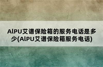 AlPU艾谱保险箱的服务电话是多少(AlPU艾谱保险箱服务电话)