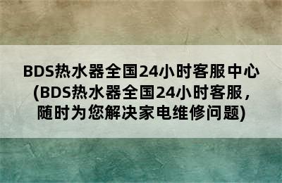 BDS热水器全国24小时客服中心(BDS热水器全国24小时客服，随时为您解决家电维修问题)