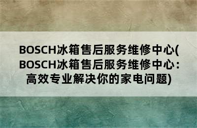 BOSCH冰箱售后服务维修中心(BOSCH冰箱售后服务维修中心：高效专业解决你的家电问题)