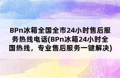 BPn冰箱全国全市24小时售后服务热线电话(BPn冰箱24小时全国热线，专业售后服务一键解决)