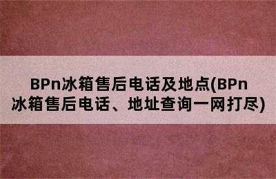 BPn冰箱售后电话及地点(BPn冰箱售后电话、地址查询一网打尽)