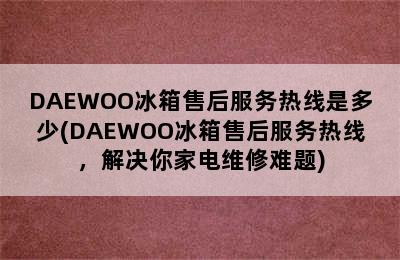 DAEWOO冰箱售后服务热线是多少(DAEWOO冰箱售后服务热线，解决你家电维修难题)