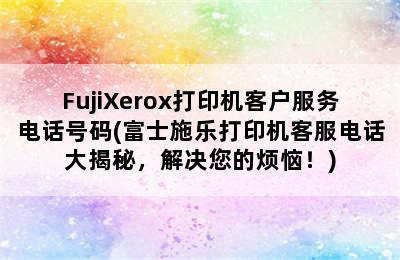 FujiXerox打印机客户服务电话号码(富士施乐打印机客服电话大揭秘，解决您的烦恼！)