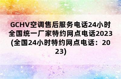 GCHV空调售后服务电话24小时全国统一厂家特约网点电话2023(全国24小时特约网点电话：2023)