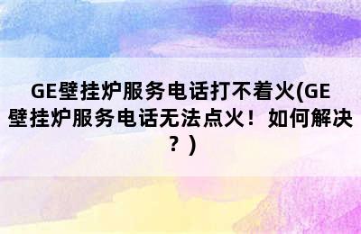 GE壁挂炉服务电话打不着火(GE壁挂炉服务电话无法点火！如何解决？)