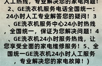 GE洗衣机服务电话全国统一厂家24小时人工服务中心400热线(1、全国GE洗衣机服务中心24小时人工热线，专业解决您的家电问题！2、GE洗衣机服务电话全国统一：24小时人工专业解答您的疑问！3、GE洗衣机服务中心24小时热线，全国统一，保证为您解决问题！4、GE洗衣机24小时服务热线，让您享受全面的家电维修服务！5、全国统一GE洗衣机24小时人工服务，专业解决您的家电故障！)