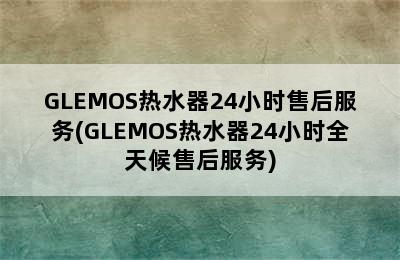 GLEMOS热水器24小时售后服务(GLEMOS热水器24小时全天候售后服务)