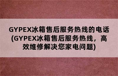 GYPEX冰箱售后服务热线的电话(GYPEX冰箱售后服务热线，高效维修解决您家电问题)