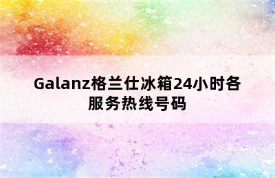 Galanz格兰仕冰箱24小时各服务热线号码