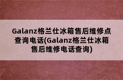 Galanz格兰仕冰箱售后维修点查询电话(Galanz格兰仕冰箱售后维修电话查询)