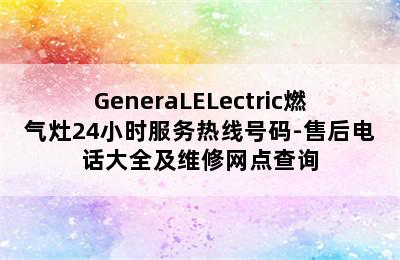 GeneraLELectric燃气灶24小时服务热线号码-售后电话大全及维修网点查询