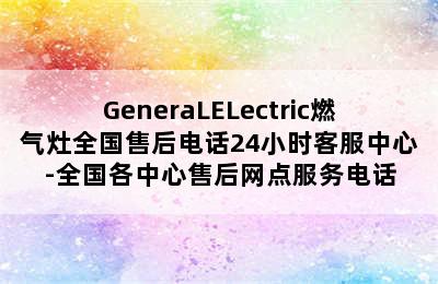 GeneraLELectric燃气灶全国售后电话24小时客服中心-全国各中心售后网点服务电话