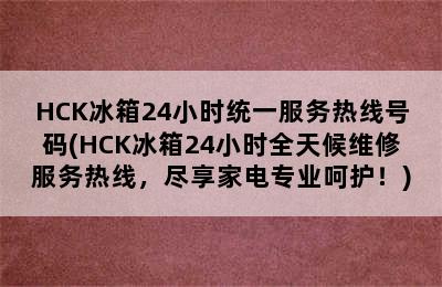 HCK冰箱24小时统一服务热线号码(HCK冰箱24小时全天候维修服务热线，尽享家电专业呵护！)