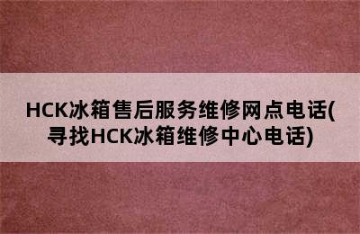 HCK冰箱售后服务维修网点电话(寻找HCK冰箱维修中心电话)