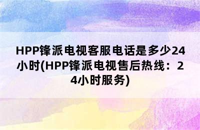 HPP锋派电视客服电话是多少24小时(HPP锋派电视售后热线：24小时服务)