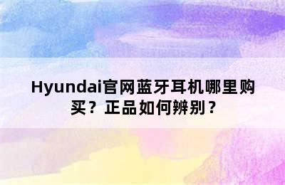 Hyundai官网蓝牙耳机哪里购买？正品如何辨别？