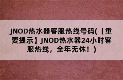 JNOD热水器客服热线号码(【重要提示】JNOD热水器24小时客服热线，全年无休！)