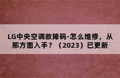 LG中央空调故障码-怎么维修，从那方面入手？（2023）已更新