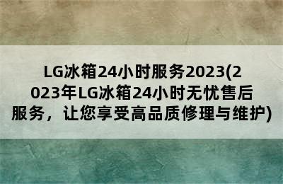 LG冰箱24小时服务2023(2023年LG冰箱24小时无忧售后服务，让您享受高品质修理与维护)