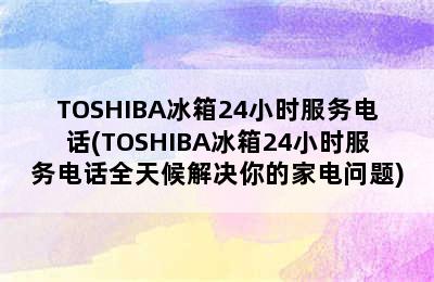 TOSHIBA冰箱24小时服务电话(TOSHIBA冰箱24小时服务电话全天候解决你的家电问题)