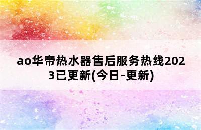 ao华帝热水器售后服务热线2023已更新(今日-更新)