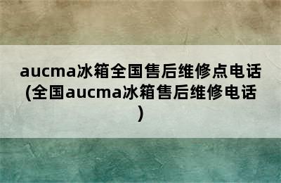 aucma冰箱全国售后维修点电话(全国aucma冰箱售后维修电话)