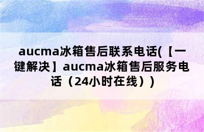 aucma冰箱售后联系电话(【一键解决】aucma冰箱售后服务电话（24小时在线）)