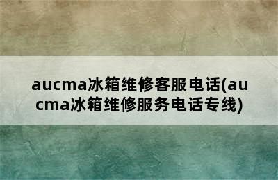 aucma冰箱维修客服电话(aucma冰箱维修服务电话专线)