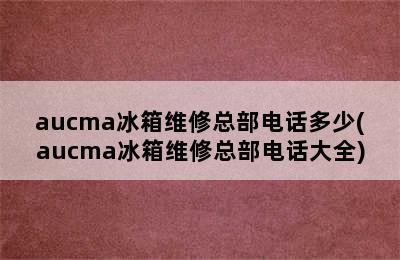 aucma冰箱维修总部电话多少(aucma冰箱维修总部电话大全)